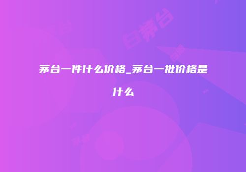 茅台一件什么价格_茅台一批价格是什么