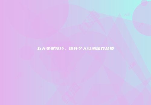五大关键技巧，提升个人红酒保存品质