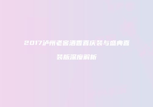 2017泸州老窖酒香喜庆装与盛典喜装版深度解析