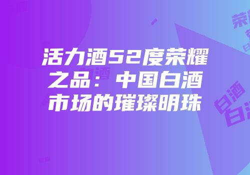 活力酒52度荣耀之品：中国白酒市场的璀璨明珠