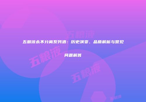 五粮液永不分离系列酒：历史演变、品质解析与常见问题解答