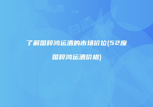 了解国粹鸿运酒的市场价位(52度国粹鸿运酒价格)