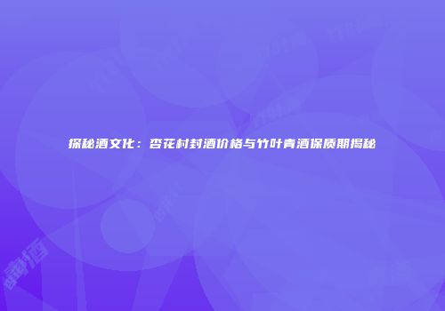探秘酒文化：杏花村封酒价格与竹叶青酒保质期揭秘