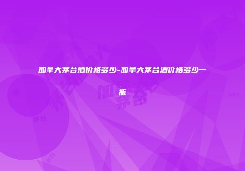加拿大茅台酒价格多少-加拿大茅台酒价格多少一瓶