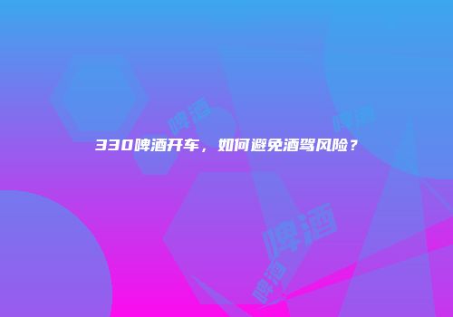 330啤酒开车，如何避免酒驾风险？