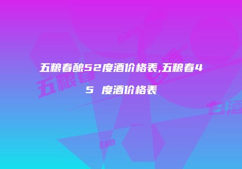 五粮春酿52度酒价格表,五粮春45 度酒价格表