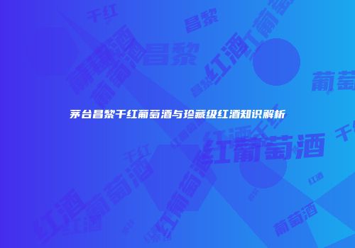 茅台昌黎干红葡萄酒与珍藏级红酒知识解析