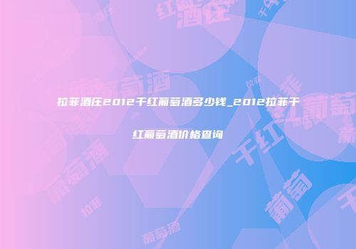 拉菲酒庄2012干红葡萄酒多少钱_2012拉菲干红葡萄酒价格查询