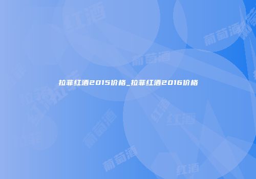 拉菲红酒2015价格_拉菲红酒2016价格