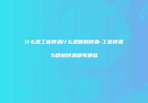什么是工业啤酒什么是精酿啤酒-工业啤酒与精酿啤酒都有哪些
