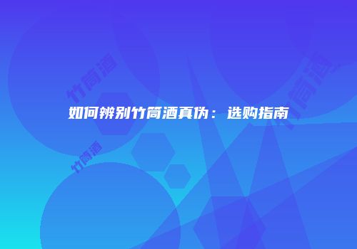 如何辨别竹筒酒真伪：选购指南