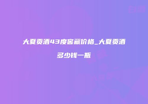 大夏贡酒43度窖藏价格_大夏贡酒多少钱一瓶