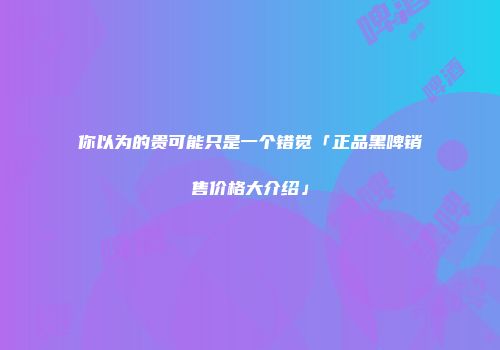 你以为的贵可能只是一个错觉「正品黑啤销售价格大介绍」