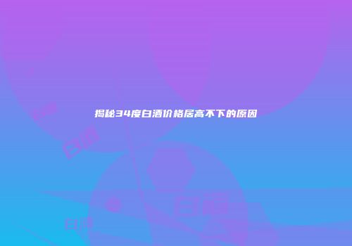 揭秘34度白酒价格居高不下的原因