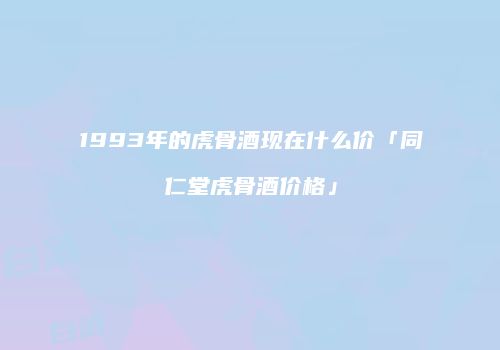 1993年的虎骨酒现在什么价「同仁堂虎骨酒价格」