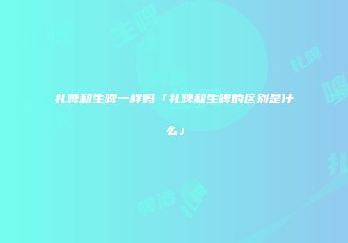 扎啤和生啤一样吗「扎啤和生啤的区别是什么」