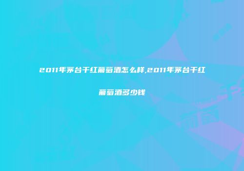 2011年茅台干红葡萄酒怎么样,2011年茅台干红葡萄酒多少钱