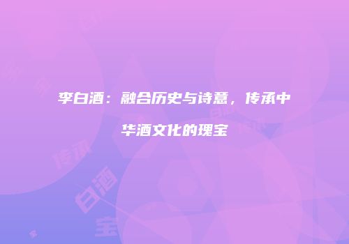 李白酒：融合历史与诗意，传承中华酒文化的瑰宝