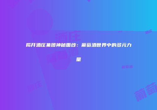 揭开酒庄集团神秘面纱：葡萄酒世界中的多元力量