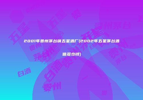 2001年贵州茅台镇五星酒厂(2002年五星茅台酒值多少钱)