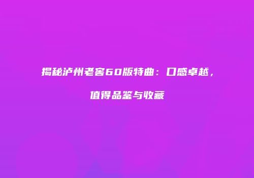 揭秘泸州老窖60版特曲：口感卓越，值得品鉴与收藏