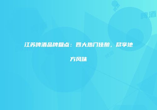 江苏啤酒品牌盘点：四大热门佳酿，尽享地方风味