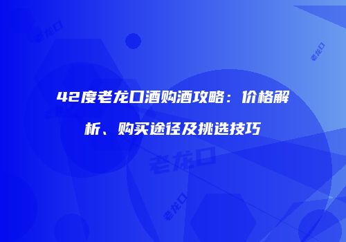 42度老龙口酒购酒攻略：价格解析、购买途径及挑选技巧