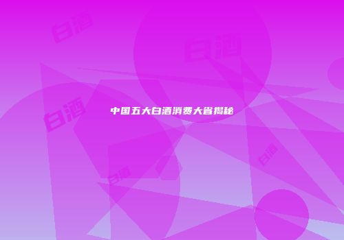 中国五大白酒消费大省揭秘