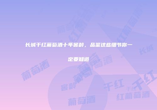 长城干红葡萄酒十年窖龄，品鉴这些细节你一定要知道