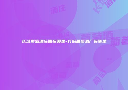 长城葡萄酒庄园在哪里-长城葡萄酒厂在哪里