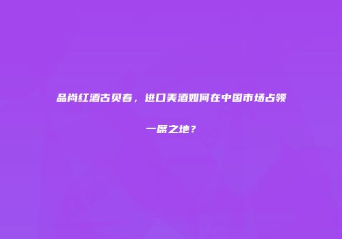 品尚红酒古贝春，进口美酒如何在中国市场占领一席之地？