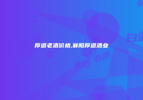 厚道老酒价格,襄阳厚道酒业