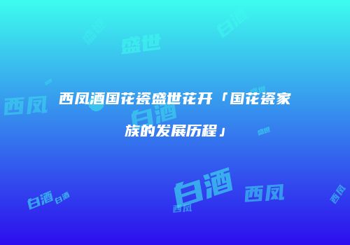 西凤酒国花瓷盛世花开「国花瓷家族的发展历程」