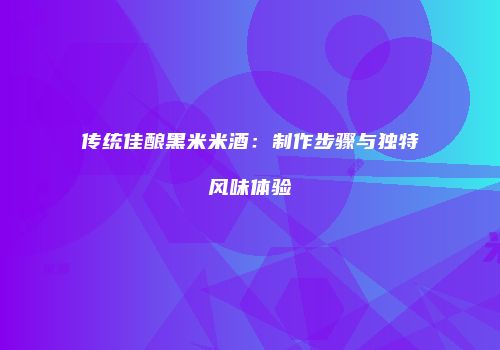 传统佳酿黑米米酒：制作步骤与独特风味体验