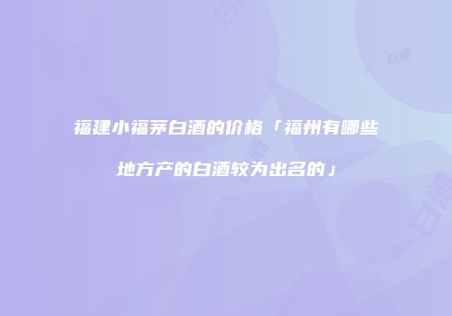 福建小福茅白酒的价格「福州有哪些地方产的白酒较为出名的」