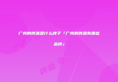 广州的啤酒是什么牌子「广州的啤酒有哪些品牌」