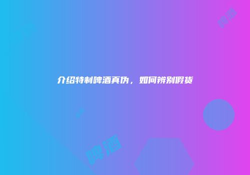介绍特制啤酒真伪，如何辨别假货