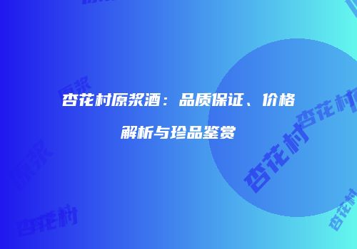 杏花村原浆酒：品质保证、价格解析与珍品鉴赏