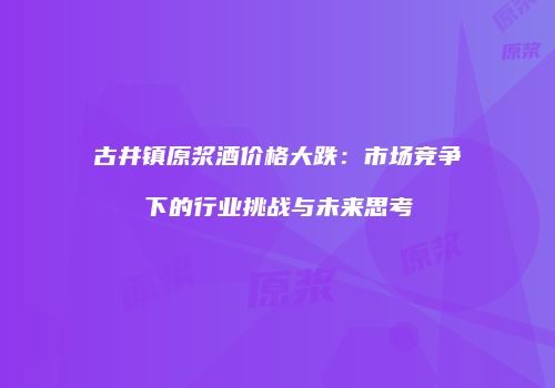 古井镇原浆酒价格大跌：市场竞争下的行业挑战与未来思考