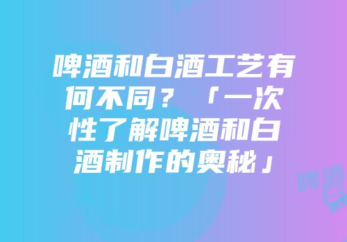 啤酒和白酒工艺有何不同？「一次性了解啤酒和白酒制作的奥秘」