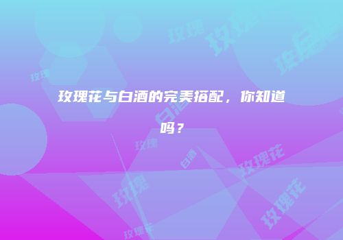 玫瑰花与白酒的完美搭配，你知道吗？