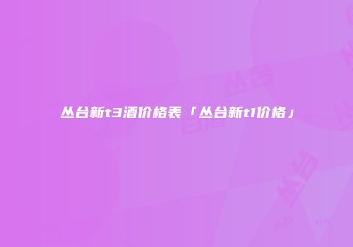 丛台新t3酒价格表「丛台新t1价格」