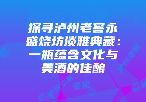 探寻泸州老窖永盛烧坊淡雅典藏：一瓶蕴含文化与美酒的佳酿