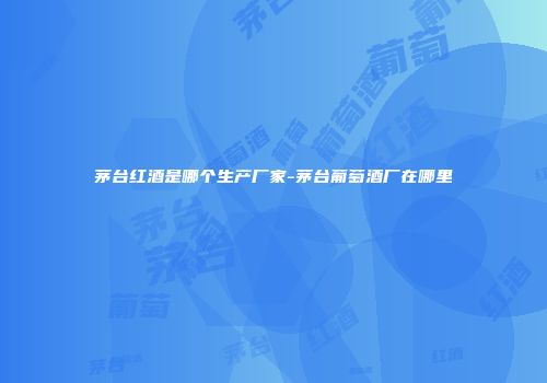 茅台红酒是哪个生产厂家-茅台葡萄酒厂在哪里