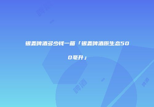 银麦啤酒多少钱一箱「银麦啤酒原生态500毫升」