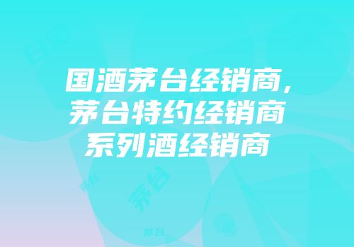 国酒茅台经销商,茅台特约经销商系列酒经销商