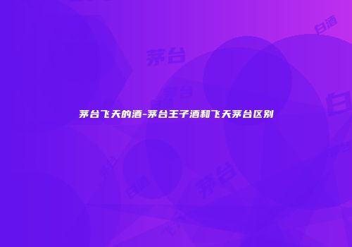 茅台飞天的酒-茅台王子酒和飞天茅台区别