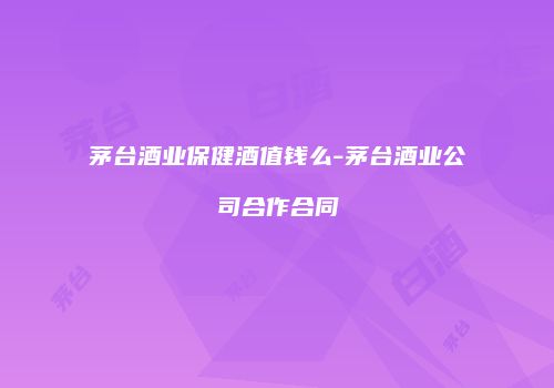 茅台酒业保健酒值钱么-茅台酒业公司合作合同