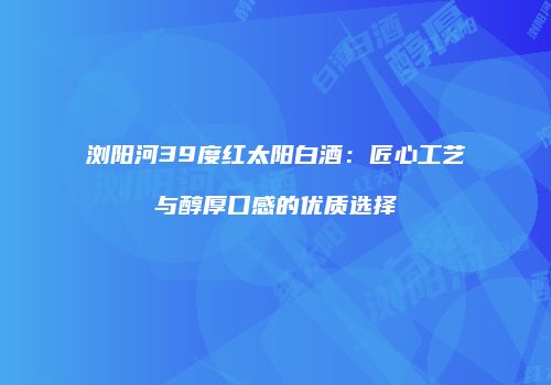 浏阳河39度红太阳白酒：匠心工艺与醇厚口感的优质选择