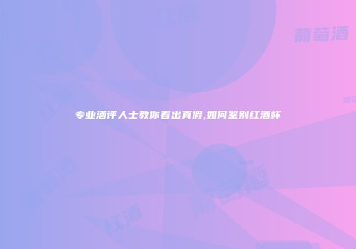 专业酒评人士教你看出真假,如何鉴别红酒杯